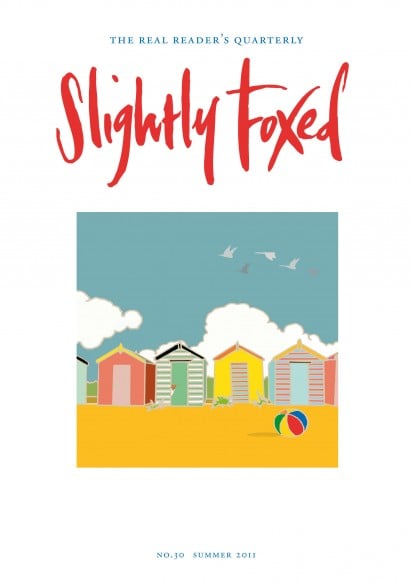 Cover Art: Slightly Foxed Issue 30, Emily Burningham, ‘Beach Huts’ Emily Burningham studied at Central St Martin’s College of Art and Design. Her design business was established in 2005 and now produces textiles and stationery. For more details and examples of her work visit www.emilyburningham.com