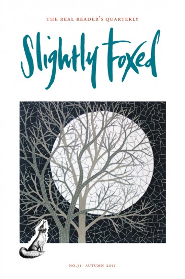 Cover Art: Slightly Foxed Issue 31, Robert Field, ‘White Moon’ Robert Field is a mosaicist whose work has appeared in many exhibitions in both Britain and France. He is also the author of a number of highly successful books which have been used for creative design and is a founder member of the British Association for Modern Mosaic (BAMM). His work can be seen at www.robert field.co.uk and at the Quarr Gallery: www.quarrart.com