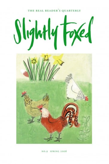 Cover Art: Slightly Foxed Issue 9, Emma McClure, ‘Chickens’ Emma McClure trained as a painter at Winchester and Chelsea Schools of Art and now lives and works in London. She exhibits regularly and has had several successful one-person exhibitions at the Cadogan Contemporary Gallery. She can be contacted on: 07748 408937 or emmamcclure@hotmail.com